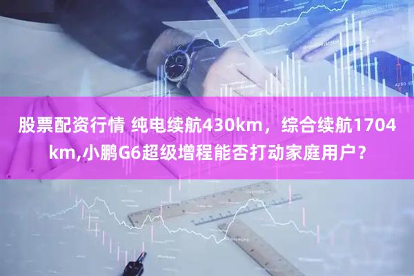 股票配资行情 纯电续航430km,综合续航1704km,小鹏G6超级增程能否打动家庭用户?