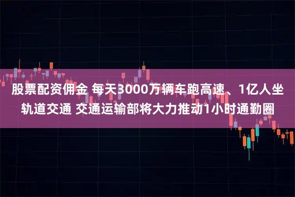 股票配资佣金 每天3000万辆车跑高速、1亿人坐轨道交通 交通运输部将大力推动1小时通勤圈