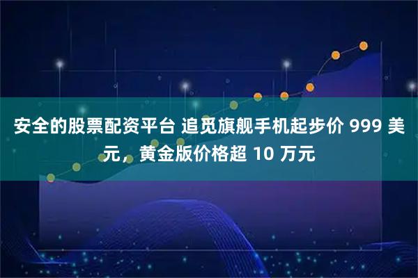 安全的股票配资平台 追觅旗舰手机起步价 999 美元,黄金版价格超 10 万元