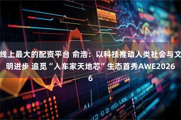 线上最大的配资平台 俞浩:以科技推动人类社会与文明进步 追觅“人车家天地芯”生态首秀AWE2026