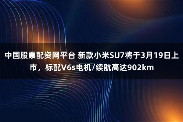 中国股票配资网平台 新款小米SU7将于3月19日上市，标配V6s电机/续航高达902km