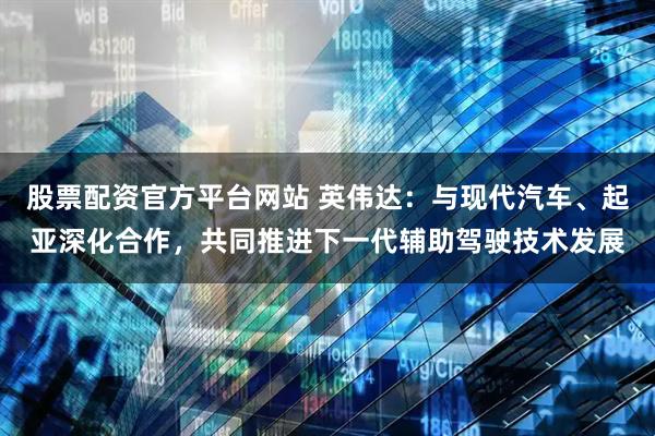 股票配资官方平台网站 英伟达：与现代汽车、起亚深化合作，共同推进下一代辅助驾驶技术发展