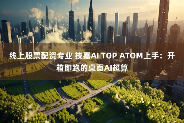 线上股票配资专业 技嘉AI TOP ATOM上手：开箱即跑的桌面AI超算