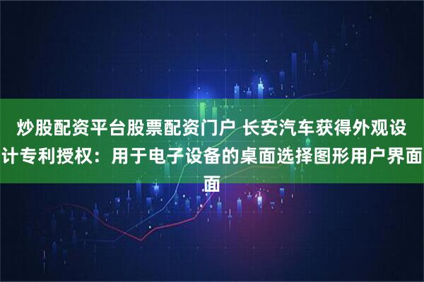 炒股配资平台股票配资门户 长安汽车获得外观设计专利授权：用于电子设备的桌面选择图形用户界面