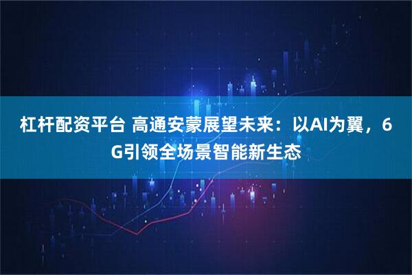 杠杆配资平台 高通安蒙展望未来:以AI为翼,6G引领全场景智能新生态