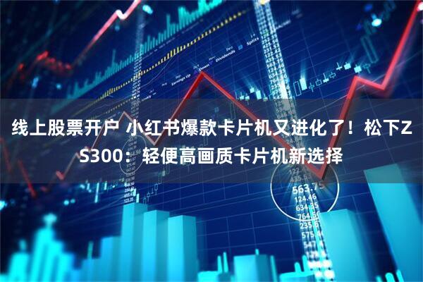 线上股票开户 小红书爆款卡片机又进化了！松下ZS300：轻便高画质卡片机新选择