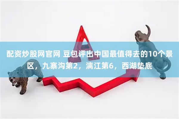 配资炒股网官网 豆包评出中国最值得去的10个景区，九寨沟第2，漓江第6，西湖垫底
