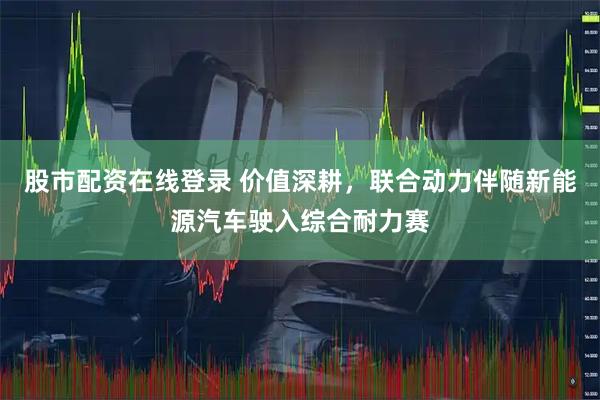 股市配资在线登录 价值深耕，联合动力伴随新能源汽车驶入综合耐力赛