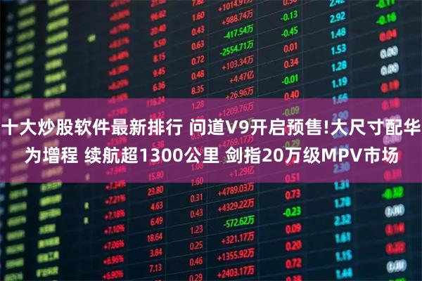 十大炒股软件最新排行 问道V9开启预售!大尺寸配华为增程 续航超1300公里 剑指20万级MPV市场