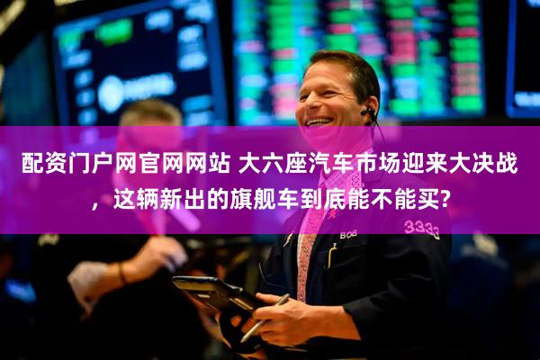配资门户网官网网站 大六座汽车市场迎来大决战，这辆新出的旗舰车到底能不能买?