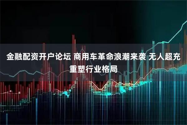 金融配资开户论坛 商用车革命浪潮来袭 无人超充重塑行业格局