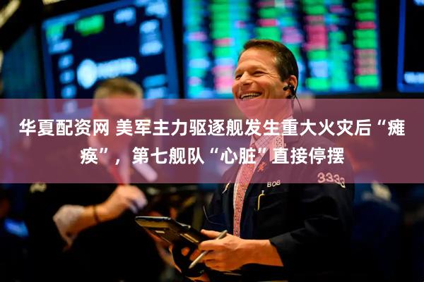 华夏配资网 美军主力驱逐舰发生重大火灾后“瘫痪”，第七舰队“心脏”直接停摆