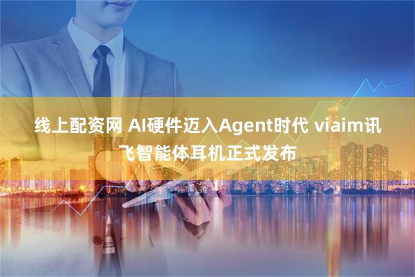 线上配资网 AI硬件迈入Agent时代 viaim讯飞智能体耳机正式发布