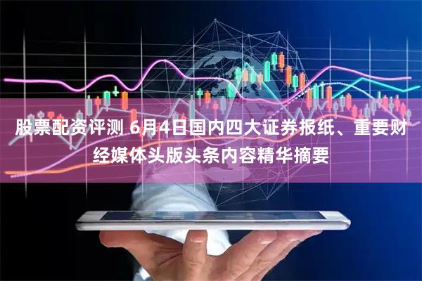 股票配资评测 6月4日国内四大证券报纸、重要财经媒体头版头条内容精华摘要