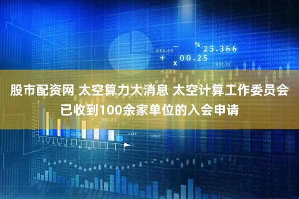 股市配资网 太空算力大消息 太空计算工作委员会已收到100余家单位的入会申请