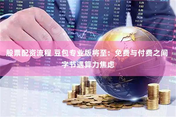 股票配资流程 豆包专业版将至：免费与付费之间 字节遇算力焦虑