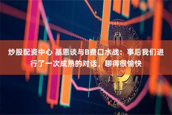 炒股配资中心 基恩谈与B费口水战：事后我们进行了一次成熟的对话，聊得很愉快