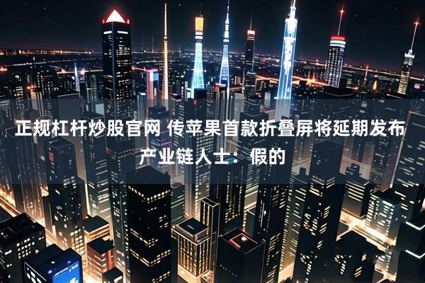 正规杠杆炒股官网 传苹果首款折叠屏将延期发布 产业链人士：假的
