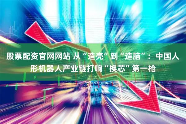 股票配资官网网站 从“造壳”到“造脑”:中国人形机器人产业链打响“换芯”第一枪