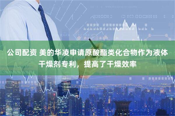 公司配资 美的华凌申请原酸酯类化合物作为液体干燥剂专利，提高了干燥效率