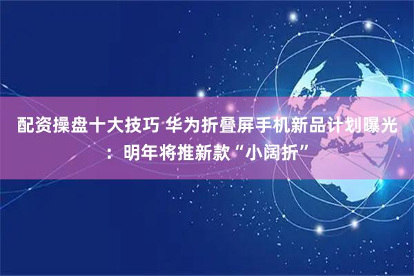 配资操盘十大技巧 华为折叠屏手机新品计划曝光:明年将推新款“小阔折”