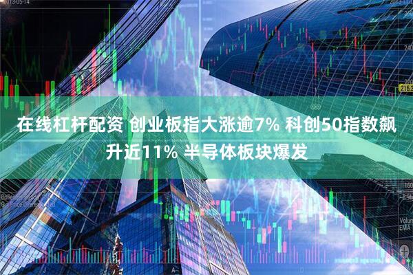 在线杠杆配资 创业板指大涨逾7% 科创50指数飙升近11% 半导体板块爆发
