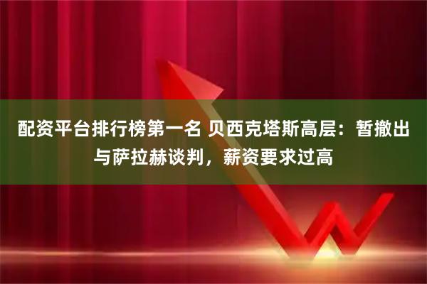配资平台排行榜第一名 贝西克塔斯高层：暂撤出与萨拉赫谈判，薪资要求过高