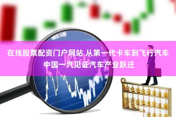在线股票配资门户网站 从第一代卡车到飞行汽车 中国一汽见证汽车产业跃迁