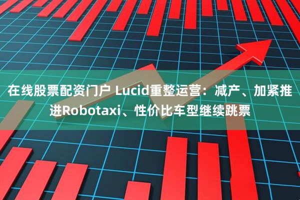 在线股票配资门户 Lucid重整运营:减产、加紧推进Robotaxi、性价比车型继续跳票